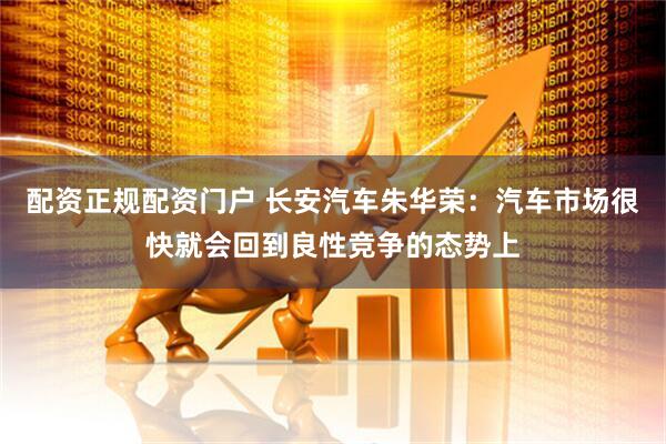 配资正规配资门户 长安汽车朱华荣：汽车市场很快就会回到良性竞争的态势上