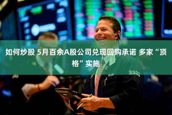 如何炒股 5月百余A股公司兑现回购承诺 多家“顶格”实施
