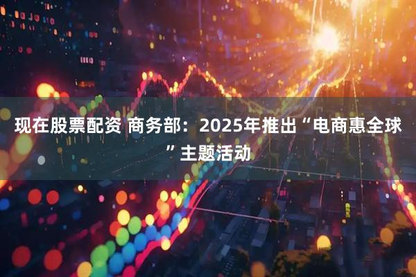 现在股票配资 商务部：2025年推出“电商惠全球”主题活动