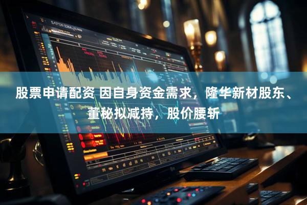 股票申请配资 因自身资金需求，隆华新材股东、董秘拟减持，股价腰斩