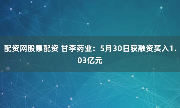 配资网股票配资 甘李药业：5月30日获融资买入1.03亿元