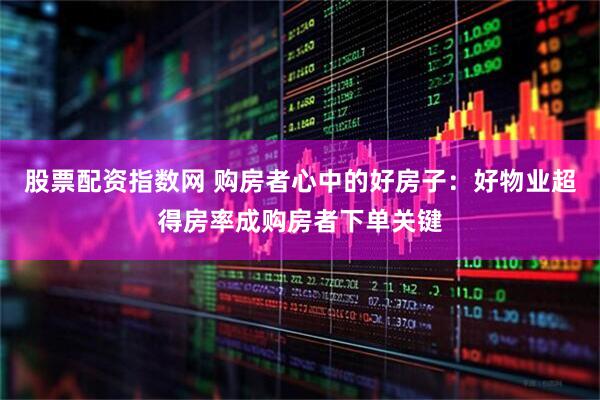 股票配资指数网 购房者心中的好房子：好物业超得房率成购房者下单关键