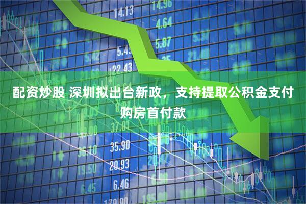 配资炒股 深圳拟出台新政，支持提取公积金支付购房首付款