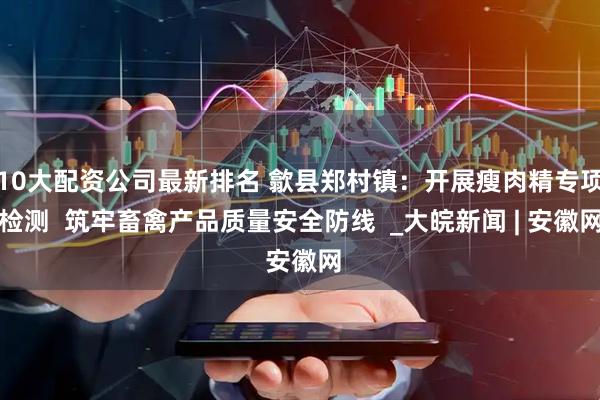 10大配资公司最新排名 歙县郑村镇：开展瘦肉精专项检测  筑牢畜禽产品质量安全防线  _大皖新闻 | 安徽网