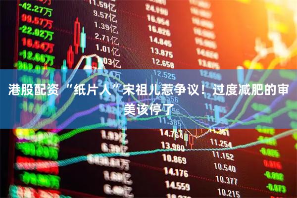 港股配资 “纸片人”宋祖儿惹争议！过度减肥的审美该停了