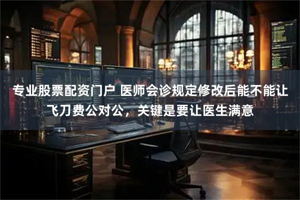 专业股票配资门户 医师会诊规定修改后能不能让飞刀费公对公，关键是要让医生满意