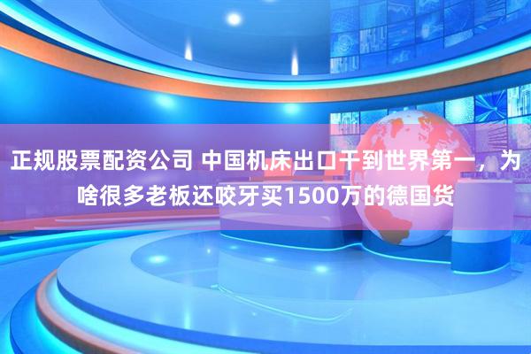 正规股票配资公司 中国机床出口干到世界第一，为啥很多老板还咬牙买1500万的德国货