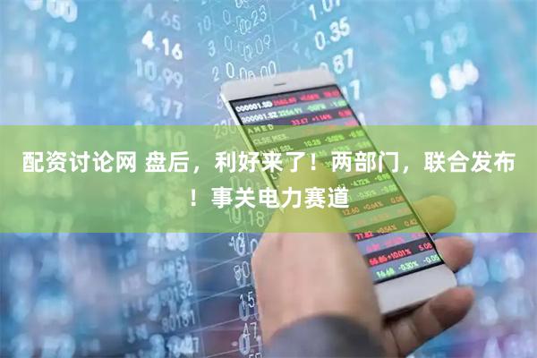 配资讨论网 盘后，利好来了！两部门，联合发布！事关电力赛道